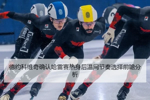 德约科维奇确认哈雷赛热身后温网节奏选择前瞻分析